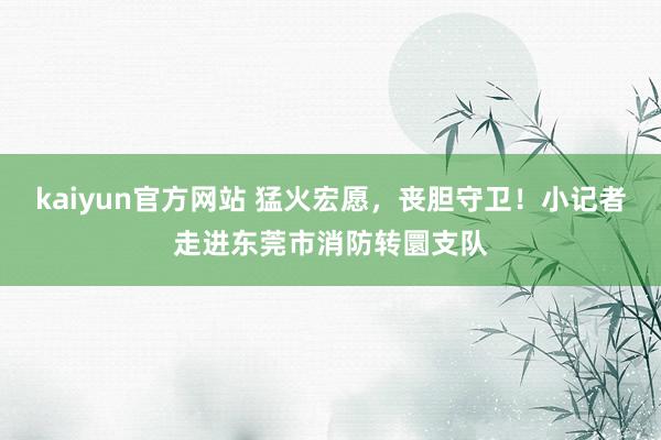 kaiyun官方网站 猛火宏愿，丧胆守卫！小记者走进东莞市消防转圜支队