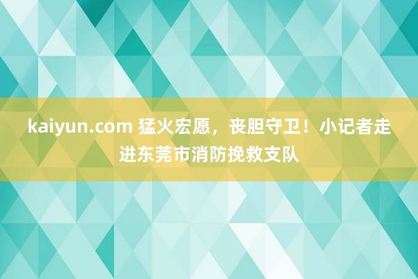 kaiyun.com 猛火宏愿，丧胆守卫！小记者走进东莞市消防挽救支队