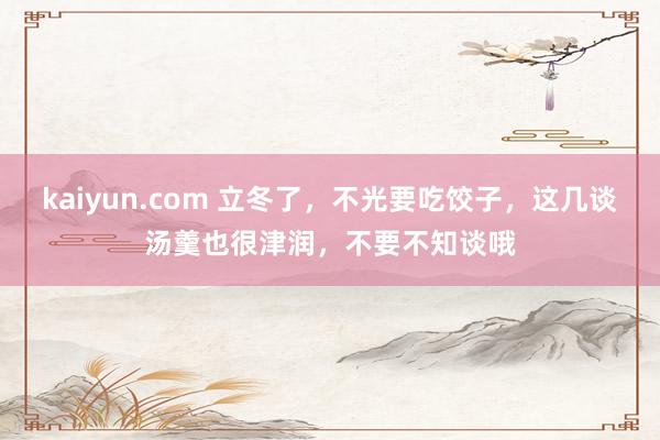 kaiyun.com 立冬了，不光要吃饺子，这几谈汤羹也很津润，不要不知谈哦