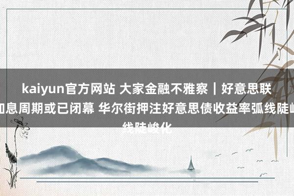 kaiyun官方网站 大家金融不雅察｜好意思联储加息周期或已闭幕 华尔街押注好意思债收益率弧线陡峻化