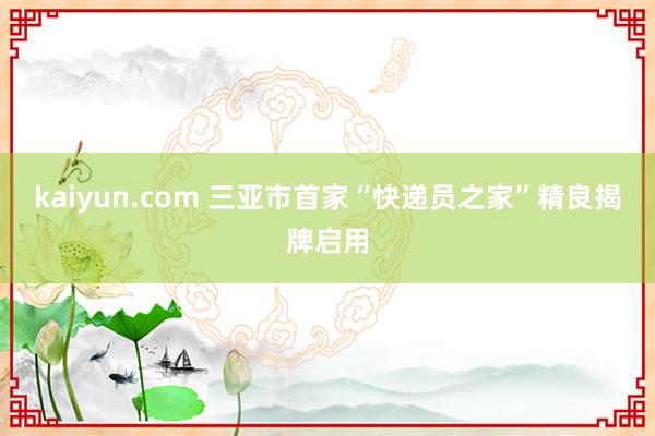 kaiyun.com 三亚市首家“快递员之家”精良揭牌启用