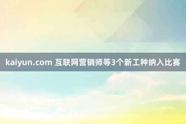 kaiyun.com 互联网营销师等3个新工种纳入比赛