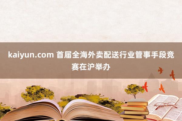 kaiyun.com 首届全海外卖配送行业管事手段竞赛在沪举办