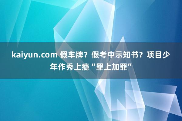 kaiyun.com 假车牌？假考中示知书？项目少年作秀上瘾“罪上加罪”