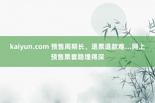 kaiyun.com 预售周期长、退票退款难...网上预售票套路埋得深