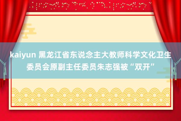 kaiyun 黑龙江省东说念主大教师科学文化卫生委员会原副主任委员朱志强被“双开”