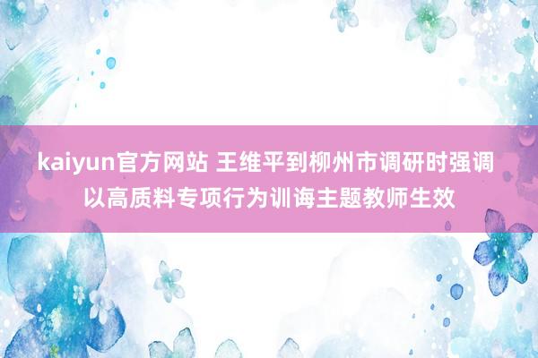 kaiyun官方网站 王维平到柳州市调研时强调 以高质料专项行为训诲主题教师生效