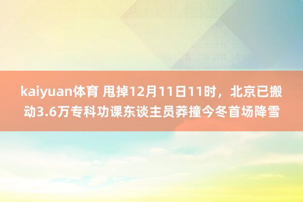 kaiyuan体育 甩掉12月11日11时，北京已搬动3.6万专科功课东谈主员莽撞今冬首场降雪