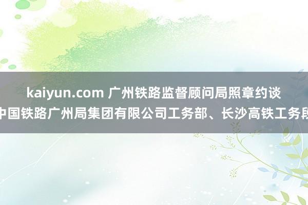 kaiyun.com 广州铁路监督顾问局照章约谈中国铁路广州局集团有限公司工务部、长沙高铁工务段