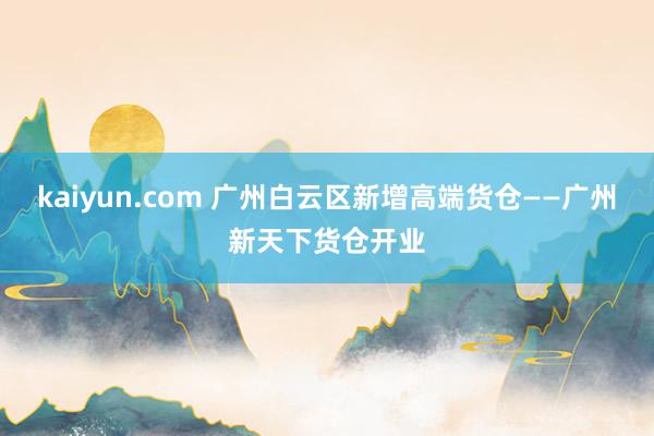 kaiyun.com 广州白云区新增高端货仓——广州新天下货仓开业