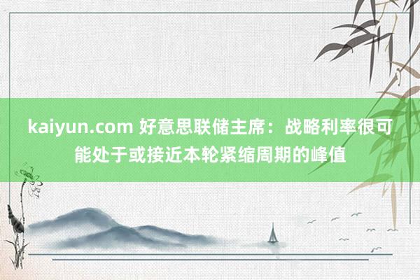 kaiyun.com 好意思联储主席：战略利率很可能处于或接近本轮紧缩周期的峰值