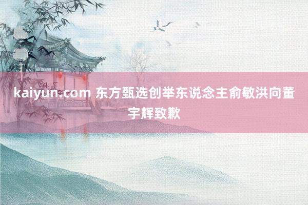 kaiyun.com 东方甄选创举东说念主俞敏洪向董宇辉致歉