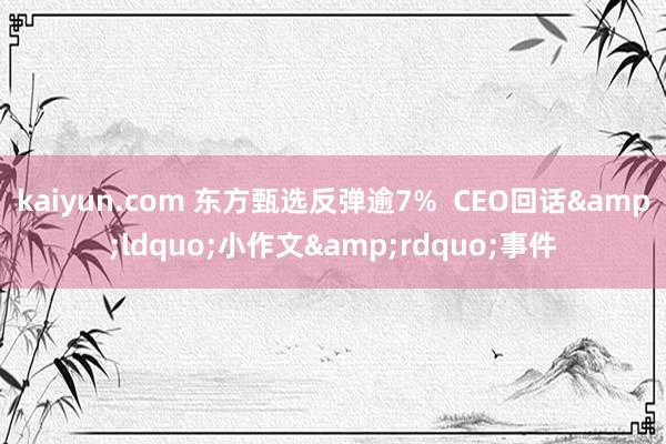 kaiyun.com 东方甄选反弹逾7%  CEO回话&ldquo;小作文&rdquo;事件