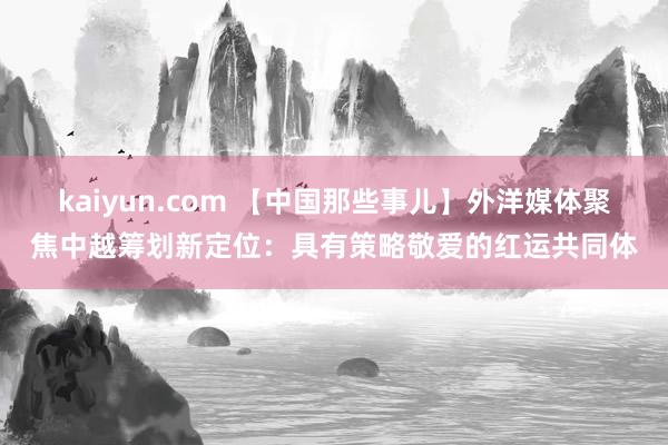 kaiyun.com 【中国那些事儿】外洋媒体聚焦中越筹划新定位：具有策略敬爱的红运共同体