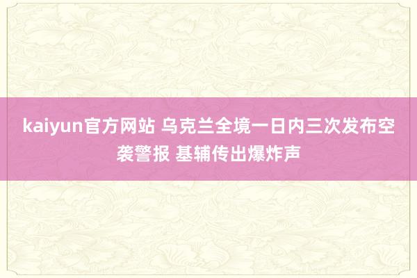 kaiyun官方网站 乌克兰全境一日内三次发布空袭警报 基辅传出爆炸声