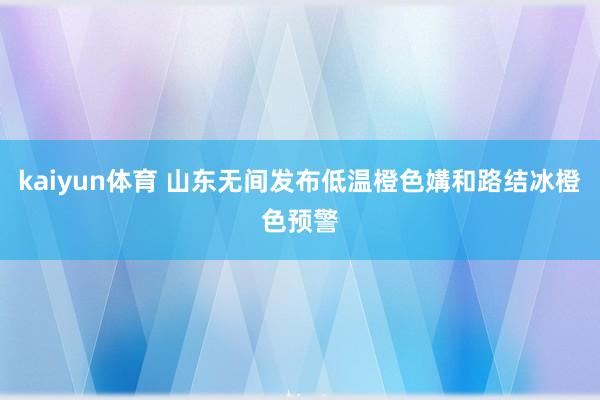 kaiyun体育 山东无间发布低温橙色媾和路结冰橙色预警