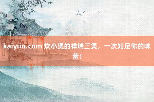 kaiyun.com 炊小煲的祥瑞三煲，一次知足你的味蕾！