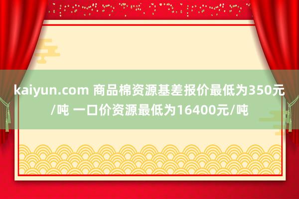 kaiyun.com 商品棉资源基差报价最低为350元/吨 一口价资源最低为16400元/吨