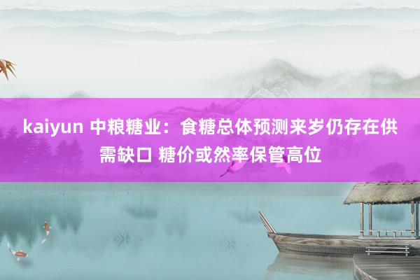 kaiyun 中粮糖业：食糖总体预测来岁仍存在供需缺口 糖价或然率保管高位