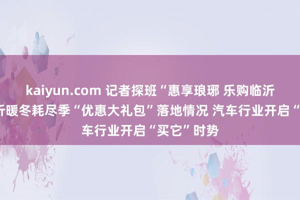 kaiyun.com 记者探班“惠享琅琊 乐购临沂”2023临沂暖冬耗尽季“优惠大礼包”落地情况 汽车行业开启“买它”时势