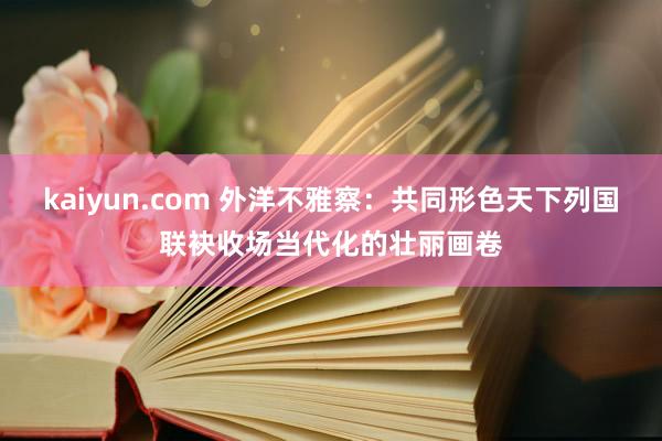 kaiyun.com 外洋不雅察：共同形色天下列国联袂收场当代化的壮丽画卷