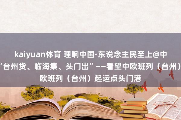 kaiyuan体育 理响中国·东说念主民至上@中国式当代化｜“台州货、临海集、头门出”——看望中欧班列（台州）起运点头门港