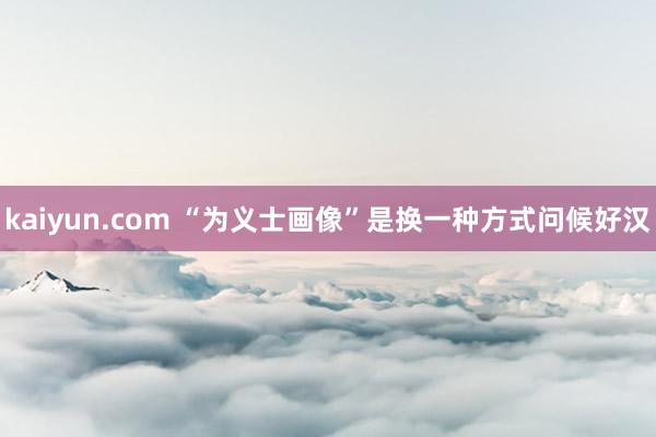 kaiyun.com “为义士画像”是换一种方式问候好汉