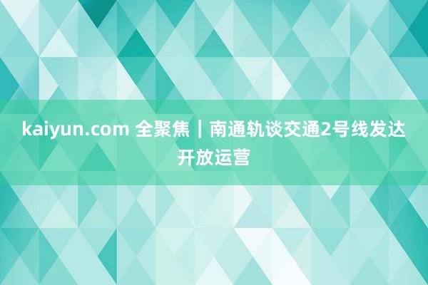 kaiyun.com 全聚焦｜南通轨谈交通2号线发达开放运营