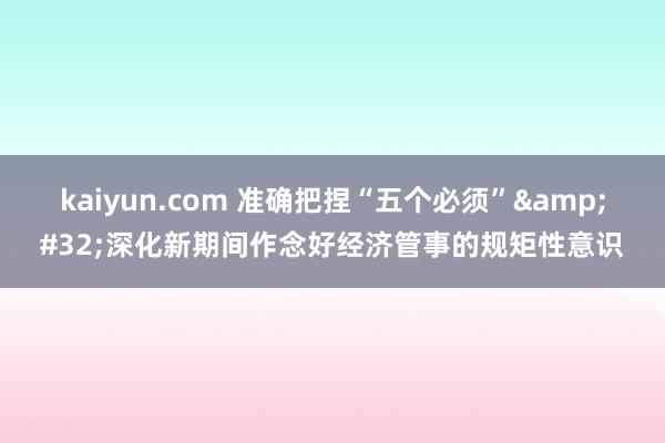 kaiyun.com 准确把捏“五个必须”&#32;深化新期间作念好经济管事的规矩性意识