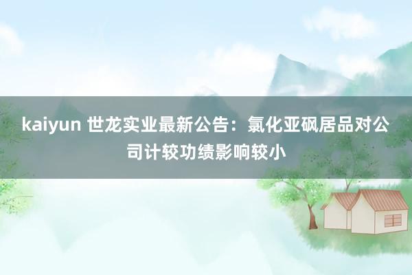 kaiyun 世龙实业最新公告：氯化亚砜居品对公司计较功绩影响较小