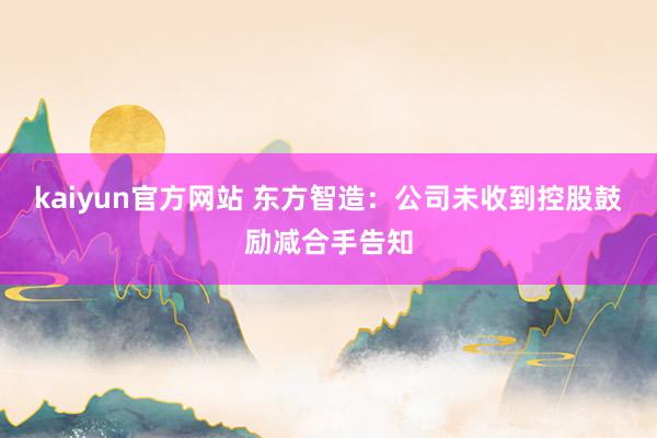 kaiyun官方网站 东方智造：公司未收到控股鼓励减合手告知