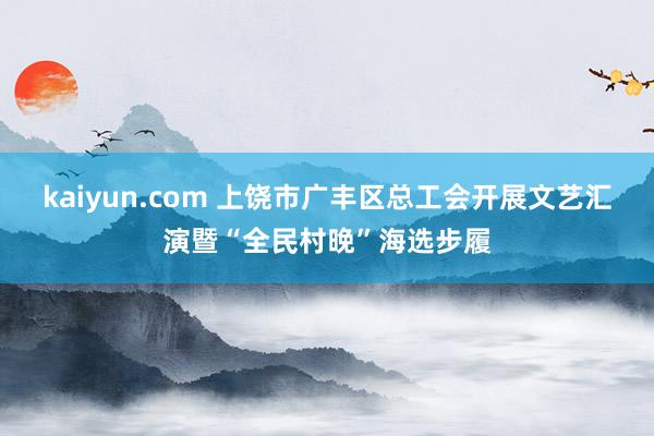 kaiyun.com 上饶市广丰区总工会开展文艺汇演暨“全民村晚”海选步履