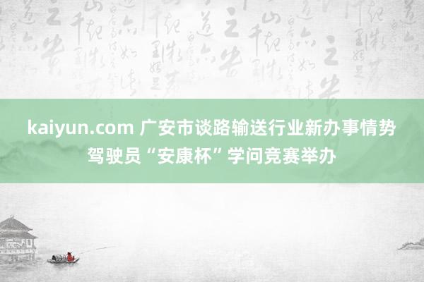 kaiyun.com 广安市谈路输送行业新办事情势驾驶员“安康杯”学问竞赛举办