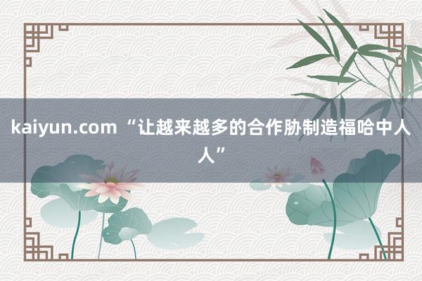 kaiyun.com “让越来越多的合作胁制造福哈中人人”