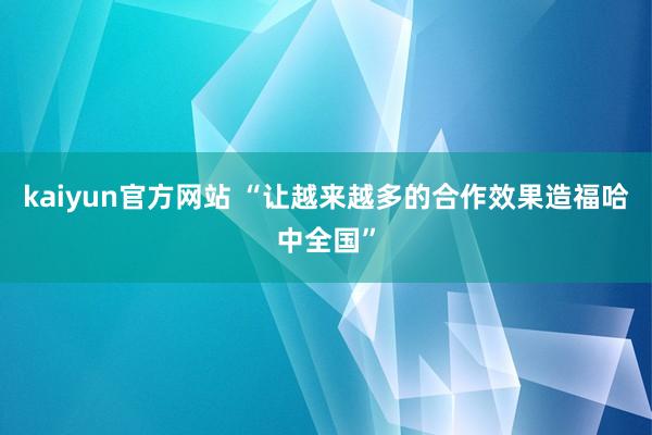 kaiyun官方网站 “让越来越多的合作效果造福哈中全国”