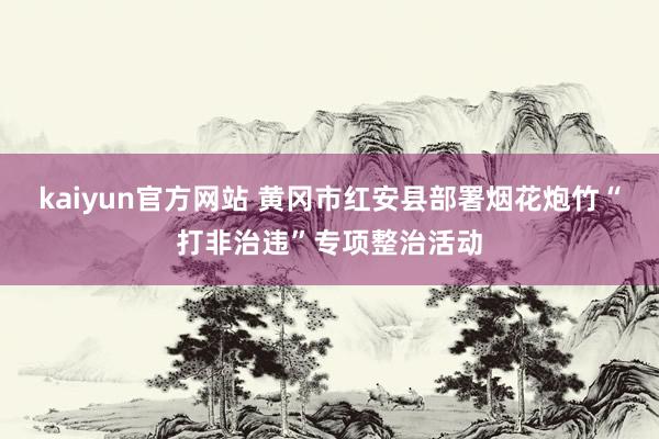 kaiyun官方网站 黄冈市红安县部署烟花炮竹“打非治违”专项整治活动