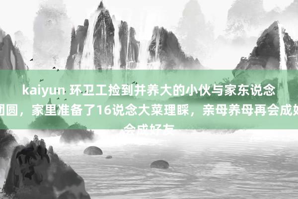 kaiyun 环卫工捡到并养大的小伙与家东说念主团圆，家里准备了16说念大菜理睬，亲母养母再会成好友