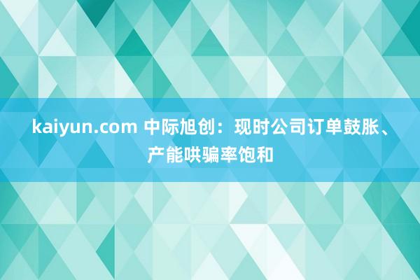 kaiyun.com 中际旭创：现时公司订单鼓胀、产能哄骗率饱和