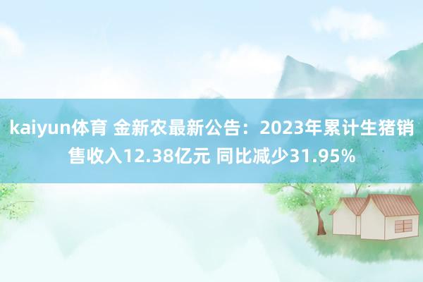 kaiyun体育 金新农最新公告：2023年累计生猪销售收入12.38亿元 同比减少31.95%