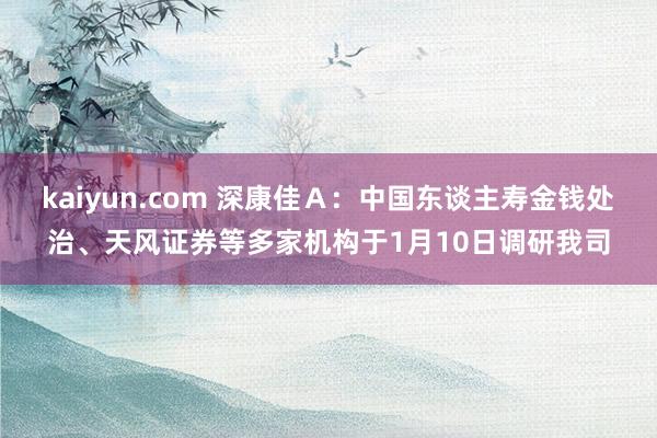 kaiyun.com 深康佳Ａ：中国东谈主寿金钱处治、天风证券等多家机构于1月10日调研我司