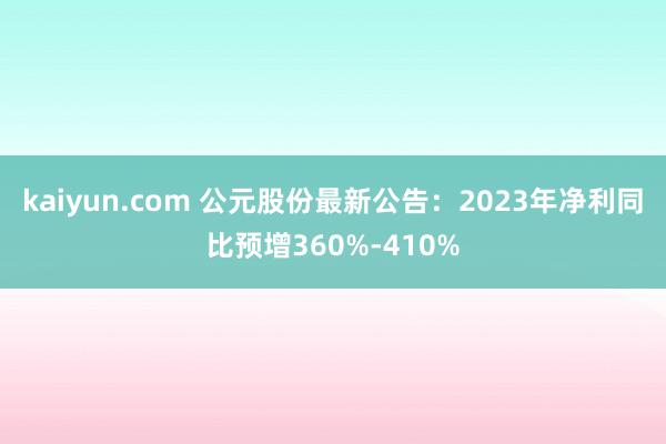 kaiyun.com 公元股份最新公告：2023年净利同比预增360%-410%