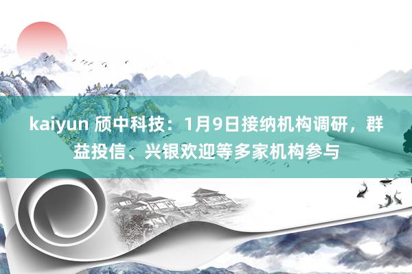 kaiyun 颀中科技：1月9日接纳机构调研，群益投信、兴银欢迎等多家机构参与