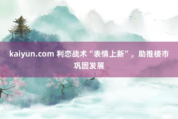 kaiyun.com 利恋战术“表情上新”，助推楼市巩固发展