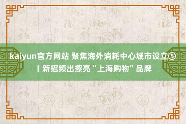 kaiyun官方网站 聚焦海外消耗中心城市设立⑤丨新招频出擦亮“上海购物”品牌