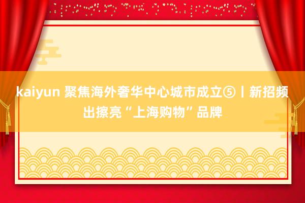 kaiyun 聚焦海外奢华中心城市成立⑤丨新招频出擦亮“上海购物”品牌