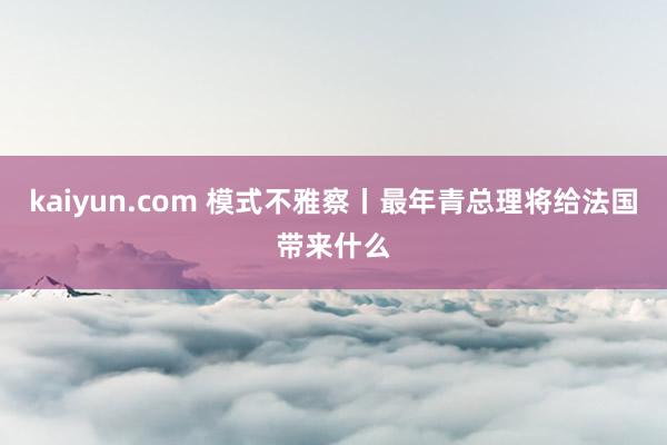 kaiyun.com 模式不雅察丨最年青总理将给法国带来什么