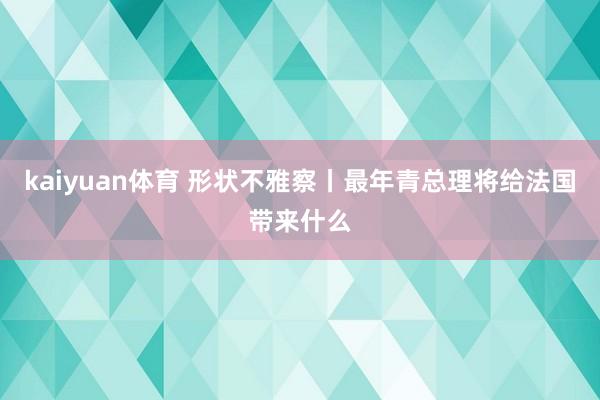 kaiyuan体育 形状不雅察丨最年青总理将给法国带来什么