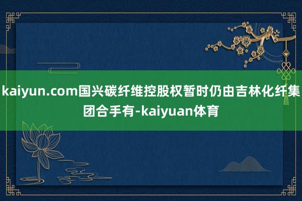 kaiyun.com国兴碳纤维控股权暂时仍由吉林化纤集团合手有-kaiyuan体育