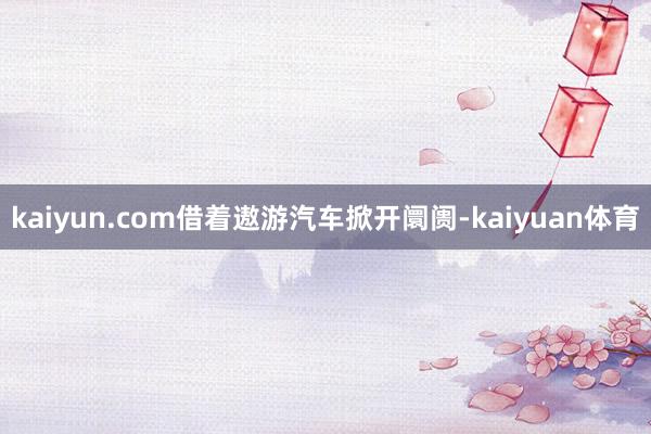 kaiyun.com借着遨游汽车掀开阛阓-kaiyuan体育