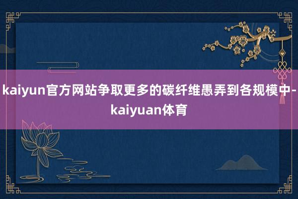 kaiyun官方网站争取更多的碳纤维愚弄到各规模中-kaiyuan体育